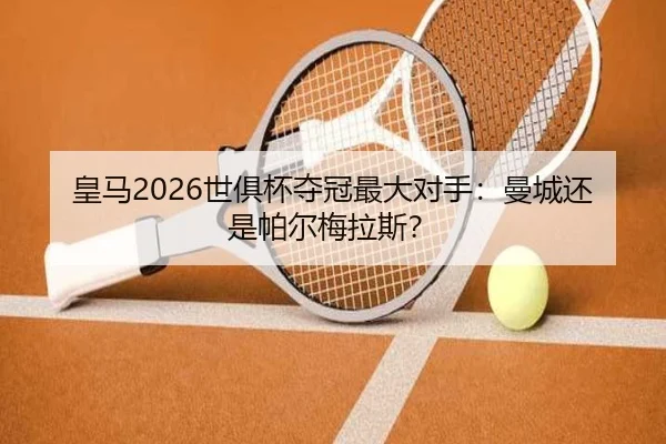 皇马2026世俱杯夺冠最大对手：曼城还是帕尔梅拉斯？
